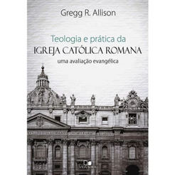 Teologia e Prática da Igreja Católica Romana | Gregg R. Allison