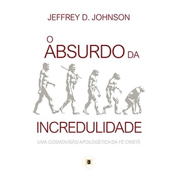 O Absurdo da Incredulidade | Uma Cosmovisão Apologética da Fé Cristã | Jeffrey D. Johnson