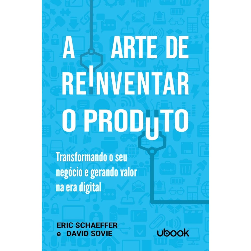 A Arte de Reinventar o Produto. Transformando o Seu Negócio e Gerando Valor na Era Digital