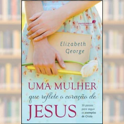 Uma mulher que reflete o coração de Jesus - Elizabeth George