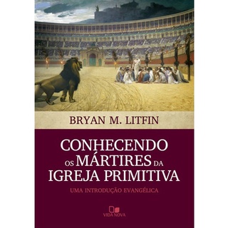 Conhecendo os Mártires da Igreja Primitiva | Bryan M , Litfin