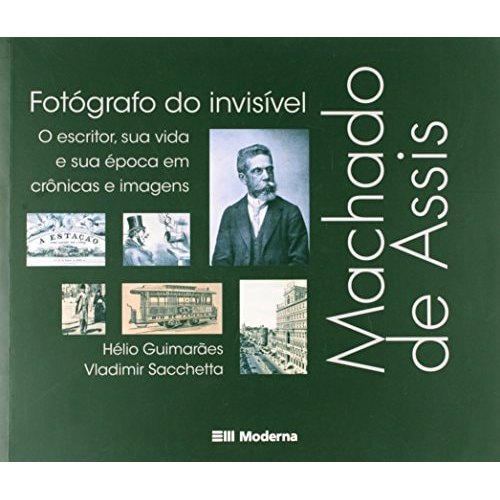 Machado De Assis, Fotógrafo Do Invisível O Escritor, Sua Vida E Sua Época Em Crônicas E Imagens de Hélio Guimarães