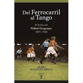 DEL FERROCARRIL AL TANGO - EL ESTILO DEL FÚTBOL URUGUAYO 1891-1930 autor ALDO MAZZUCCHELLI