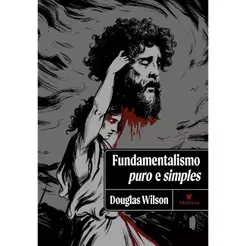 Fundamentalismo Puro e Simples | O Credo Apostólico e o Romance da Ortodoxia | Douglas Wilson | Capa Dura