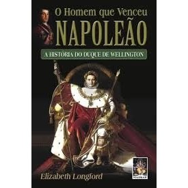 O HOMEM QUE VENCEU NAPOLEÃO : A HISTÓRIA DO DUQUE DE WELLINGTON autor ELIZABETH LONGFORD